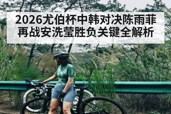 2026尤伯杯中韩对决陈雨菲再战安洗莹胜负关键全解析